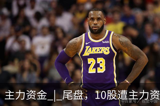 主力资金 | 尾盘,10股遭主力资金抛售超1亿元